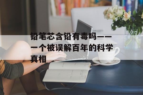 铅笔芯含铅有毒吗——一个被误解百年的科学真相-第1张图片-