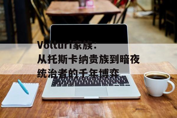 Volturi家族：从托斯卡纳贵族到暗夜统治者的千年博弈-第1张图片-