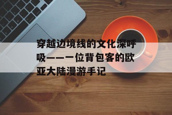 穿越边境线的文化深呼吸——一位背包客的欧亚大陆漫游手记-第1张图片-