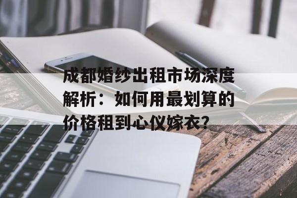 成都婚纱出租市场深度解析：如何用最划算的价格租到心仪嫁衣？-第1张图片-