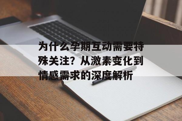 为什么孕期互动需要特殊关注？从激素变化到情感需求的深度解析-第1张图片-