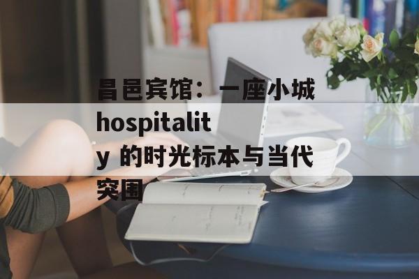 昌邑宾馆:一座小城 hospitality 的时光标本与当代突围-第1张图片- 昌邑宾馆:一座小城 hospitality 的时光标本与当代突围-第1张图片-
