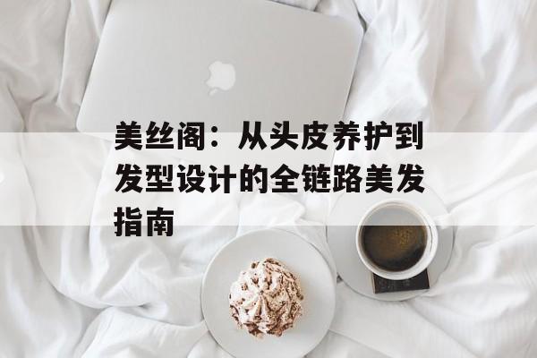 美丝阁：从头皮养护到发型设计的全链路美发指南-第1张图片-