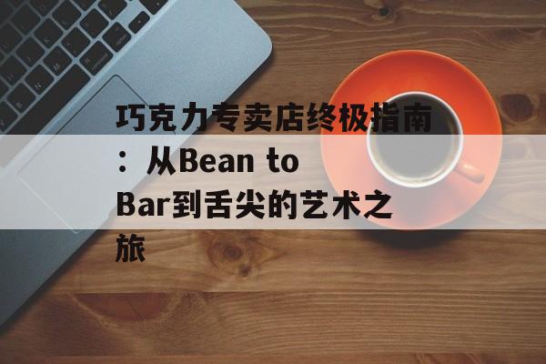 巧克力专卖店终极指南：从Bean to Bar到舌尖的艺术之旅-第1张图片-