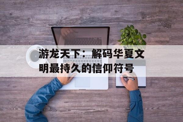 游龙天下:解码华夏文明最持久的信仰符号-第1张图片- 游龙天下:解码华夏文明最持久的信仰符号-第1张图片-