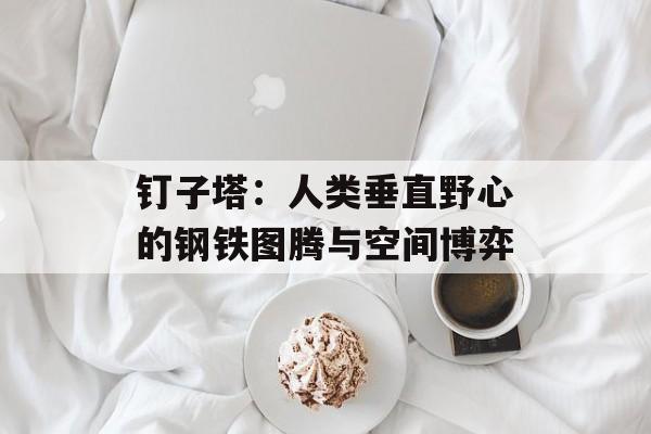 钉子塔：人类垂直野心的钢铁图腾与空间博弈-第1张图片-