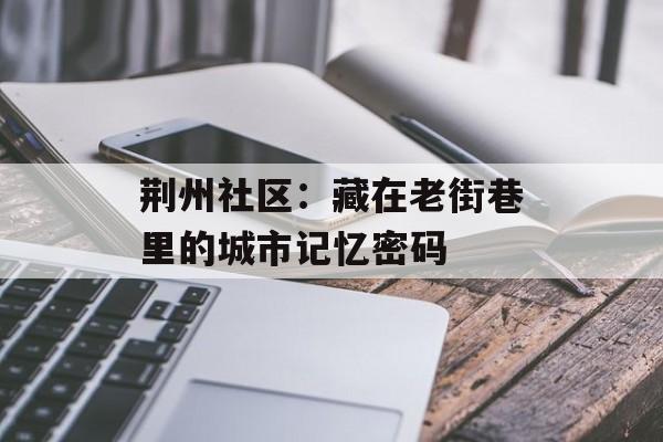 荆州社区：藏在老街巷里的城市记忆密码-第1张图片-