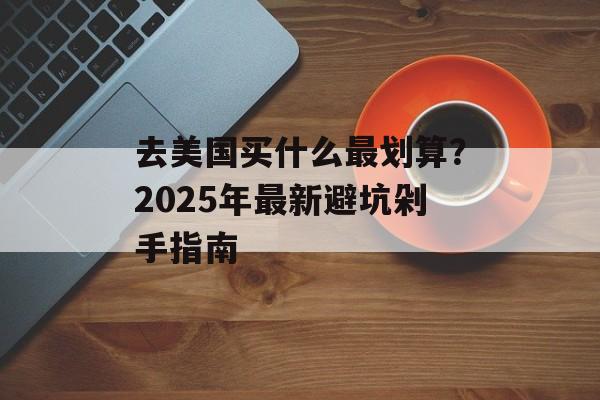 去美国买什么最划算?2025年最新避坑剁手指南-第1张图片- 去美国买什么最划算?2025年最新避坑剁手指南-第1张图片-