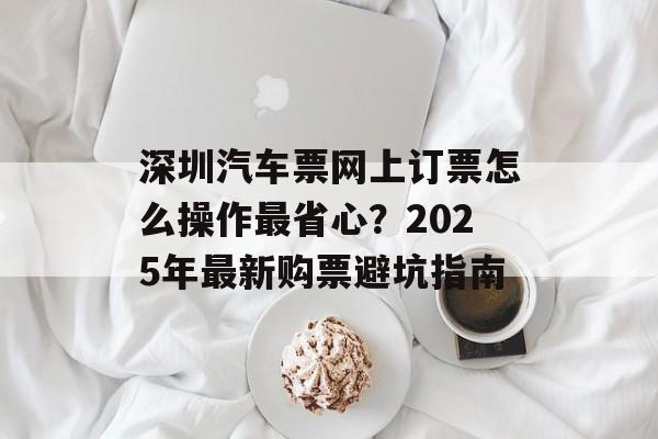 深圳汽车票网上订票怎么操作最省心？2025年最新购票避坑指南-第1张图片-