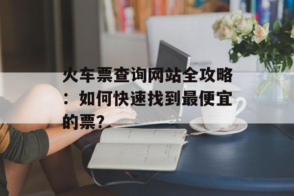 火车票查询网站全攻略：如何快速找到最便宜的票？-第1张图片-