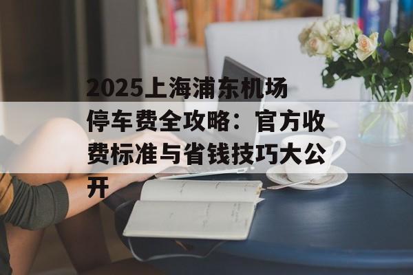 2025上海浦东机场停车费全攻略：官方收费标准与省钱技巧大公开-第1张图片-