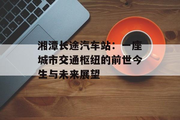 湘潭长途汽车站：一座城市交通枢纽的前世今生与未来展望-第1张图片-