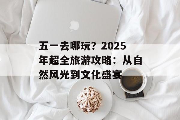 五一去哪玩?2025年超全旅游攻略:从自然风光到文化盛宴-第1张图片- 五一去哪玩?2025年超全旅游攻略:从自然风光到文化盛宴-第1张图片-