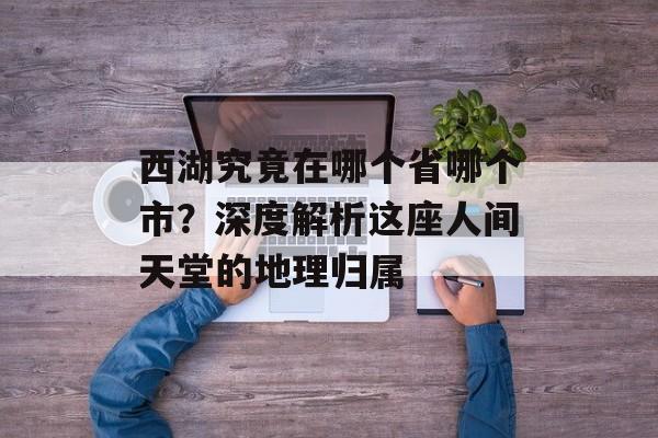 西湖究竟在哪个省哪个市？深度解析这座人间天堂的地理归属-第1张图片-