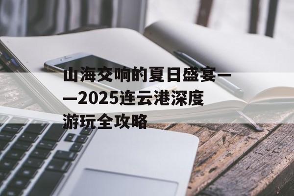 山海交响的夏日盛宴——2025连云港深度游玩全攻略-第1张图片-