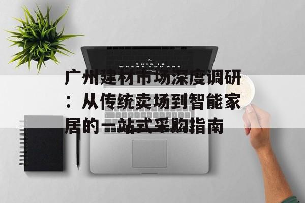 广州建材市场深度调研：从传统卖场到智能家居的一站式采购指南-第1张图片-