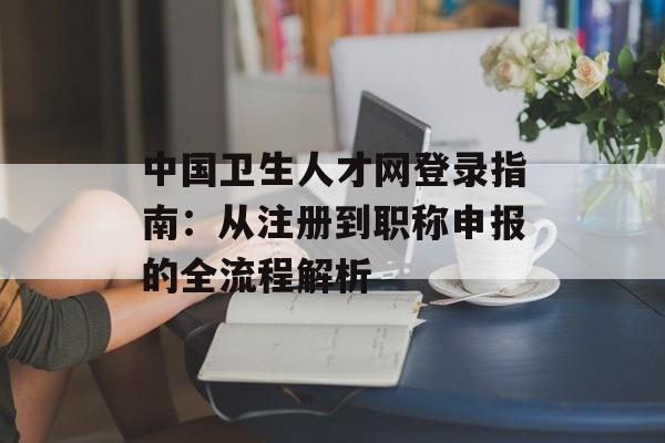 中国卫生人才网登录指南：从注册到职称申报的全流程解析-第1张图片-