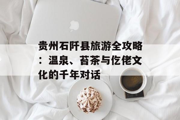 贵州石阡县旅游全攻略：温泉、苔茶与仡佬文化的千年对话-第1张图片-