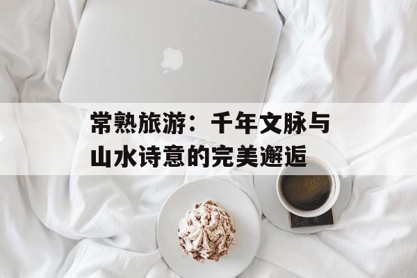 常熟旅游：千年文脉与山水诗意的完美邂逅-第1张图片-