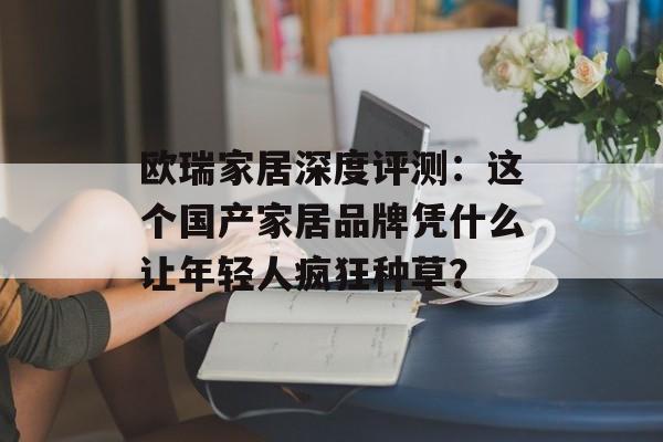 欧瑞家居深度评测：这个国产家居品牌凭什么让年轻人疯狂种草？-第1张图片-