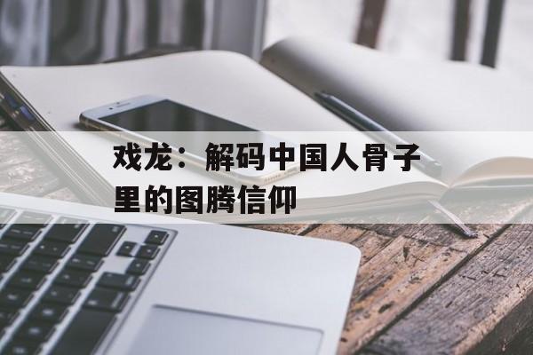 戏龙：解码中国人骨子里的图腾信仰-第1张图片-
