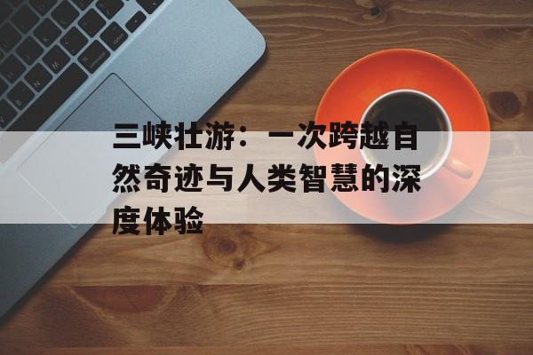 三峡壮游：一次跨越自然奇迹与人类智慧的深度体验-第1张图片-