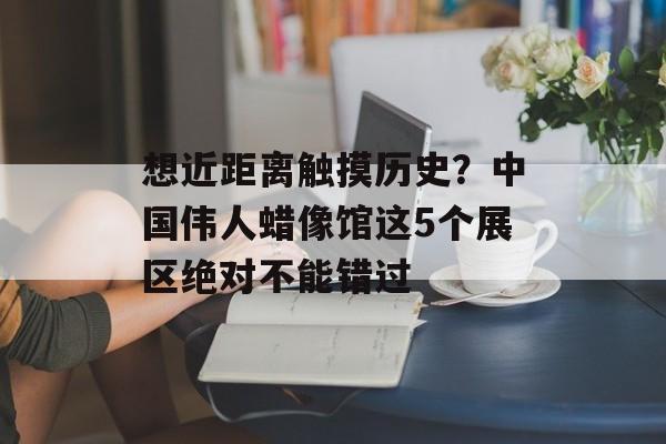 想近距离触摸历史？中国伟人蜡像馆这5个展区绝对不能错过-第1张图片-