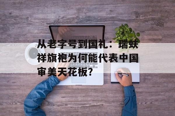 从老字号到国礼：瑞蚨祥旗袍为何能代表中国审美天花板？-第1张图片-