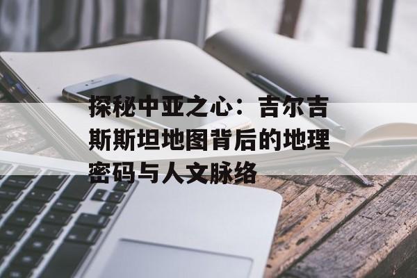 探秘中亚之心：吉尔吉斯斯坦地图背后的地理密码与人文脉络-第1张图片-