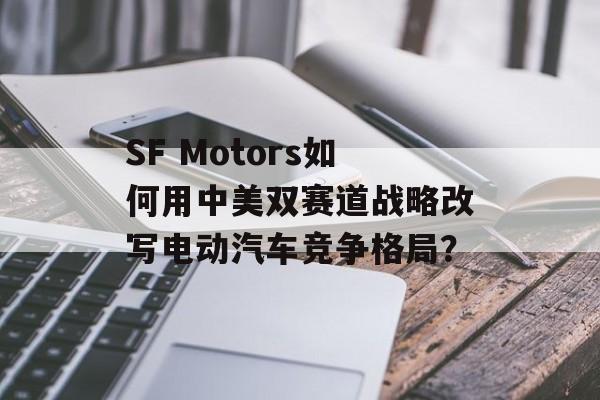 SF Motors如何用中美双赛道战略改写电动汽车竞争格局？-第1张图片-