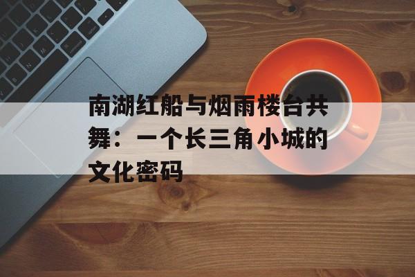 南湖红船与烟雨楼台共舞：一个长三角小城的文化密码-第1张图片-