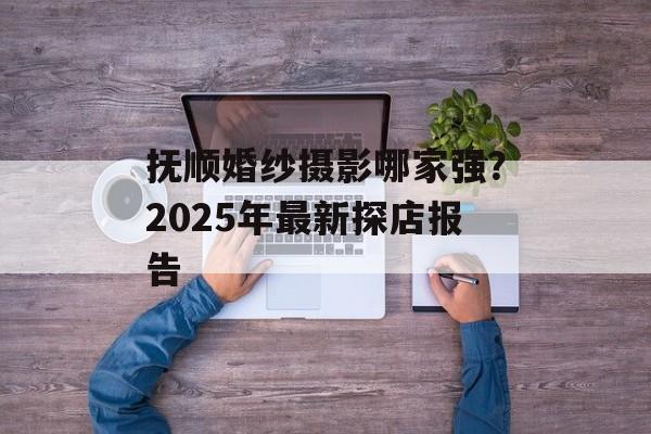 抚顺婚纱摄影哪家强？2025年最新探店报告-第1张图片-