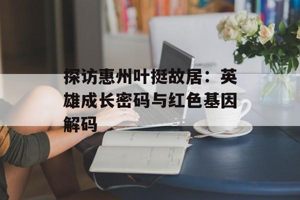 探访惠州叶挺故居：英雄成长密码与红色基因解码-第1张图片-