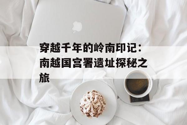 穿越千年的岭南印记：南越国宫署遗址探秘之旅-第1张图片-