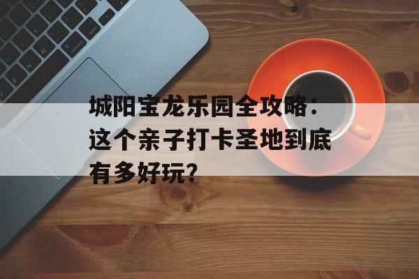 城阳宝龙乐园全攻略：这个亲子打卡圣地到底有多好玩？-第1张图片-