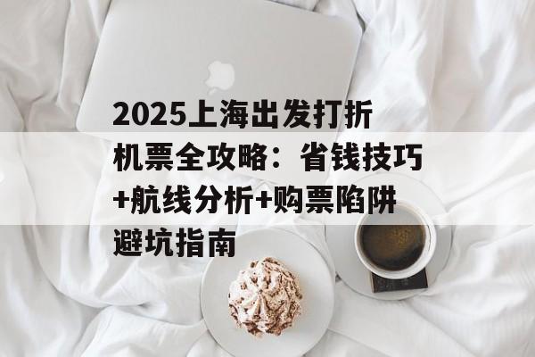 2025上海出发打折机票全攻略：省钱技巧+航线分析+购票陷阱避坑指南-第1张图片-