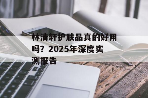 林清轩护肤品真的好用吗?2025年深度实测报告-第1张图片- 林清轩护肤品真的好用吗?2025年深度实测报告-第1张图片-