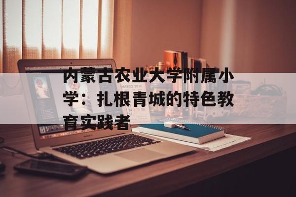 内蒙古农业大学附属小学：扎根青城的特色教育实践者-第1张图片-