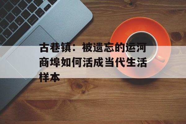 古巷镇：被遗忘的运河商埠如何活成当代生活样本-第1张图片-