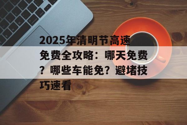 2025年清明节高速免费全攻略：哪天免费？哪些车能免？避堵技巧速看-第1张图片-