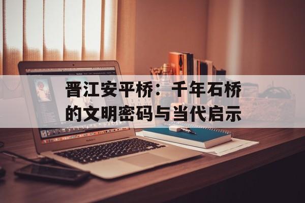 晋江安平桥：千年石桥的文明密码与当代启示-第1张图片-