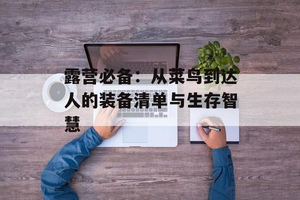 露营必备：从菜鸟到达人的装备清单与生存智慧-第1张图片-