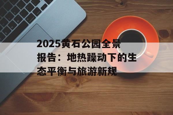 2025黄石公园全景报告：地热躁动下的生态平衡与旅游新规-第1张图片-