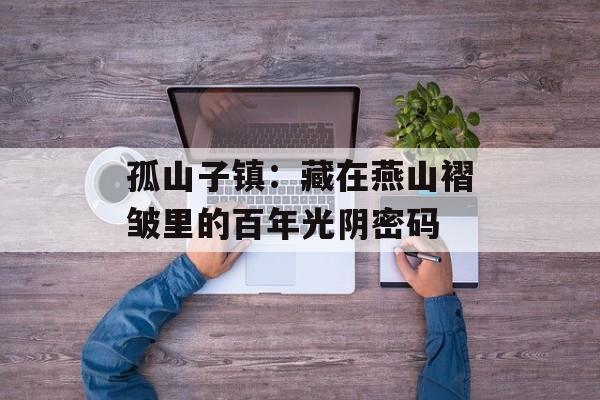 孤山子镇：藏在燕山褶皱里的百年光阴密码-第1张图片-