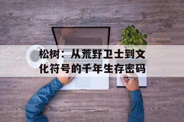 松树:从荒野卫士到文化符号的千年生存密码-第1张图片- 松树:从荒野卫士到文化符号的千年生存密码-第1张图片-