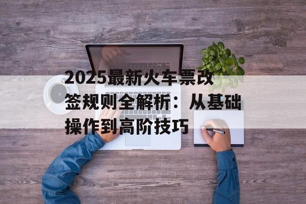 2025最新火车票改签规则全解析：从基础操作到高阶技巧-第1张图片-