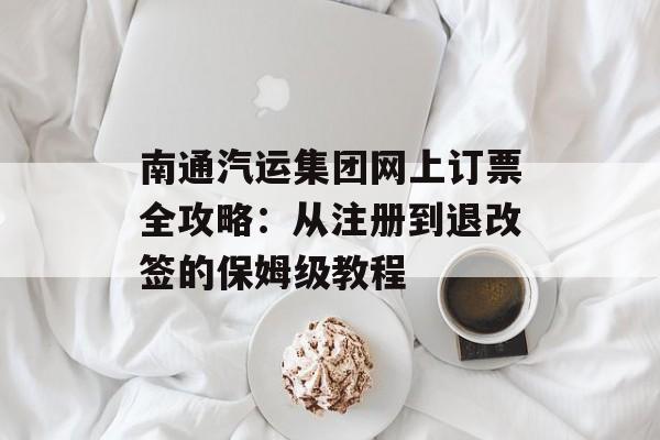 南通汽运集团网上订票全攻略：从注册到退改签的保姆级教程-第1张图片-