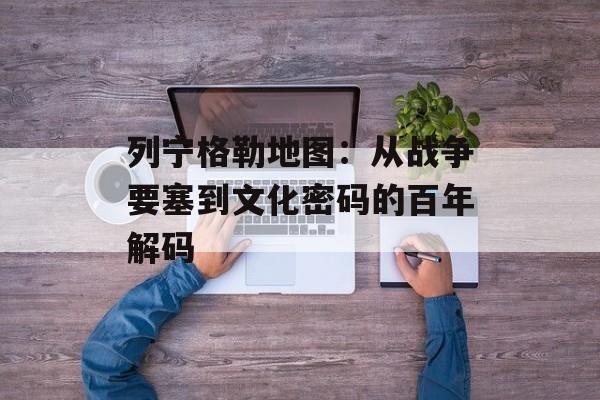 列宁格勒地图：从战争要塞到文化密码的百年解码-第1张图片-