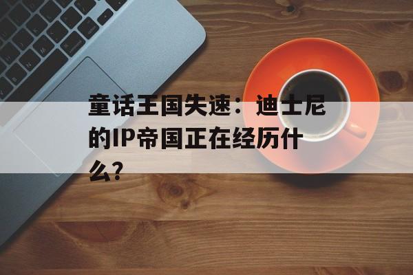 童话王国失速：迪士尼的IP帝国正在经历什么？-第1张图片-