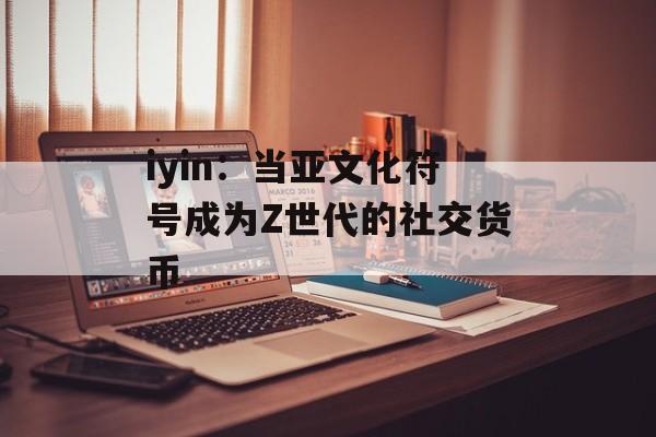 iyin：当亚文化符号成为Z世代的社交货币-第1张图片-